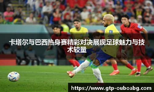 卡塔尔与巴西热身赛精彩对决展现足球魅力与技术较量