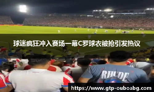 球迷疯狂冲入赛场一幕C罗球衣被抢引发热议